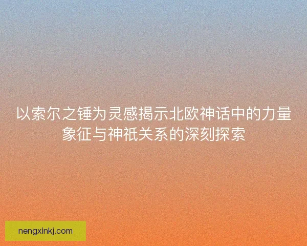 以索尔之锤为灵感揭示北欧神话中的力量象征与神祇关系的深刻探索