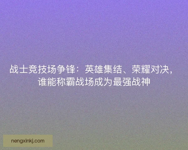 战士竞技场争锋：英雄集结、荣耀对决，谁能称霸战场成为最强战神