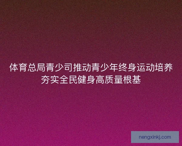 体育总局青少司推动青少年终身运动培养夯实全民健身高质量根基