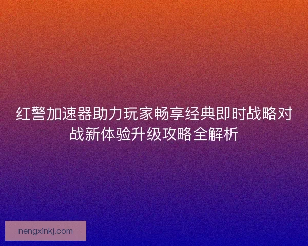 红警加速器助力玩家畅享经典即时战略对战新体验升级攻略全解析