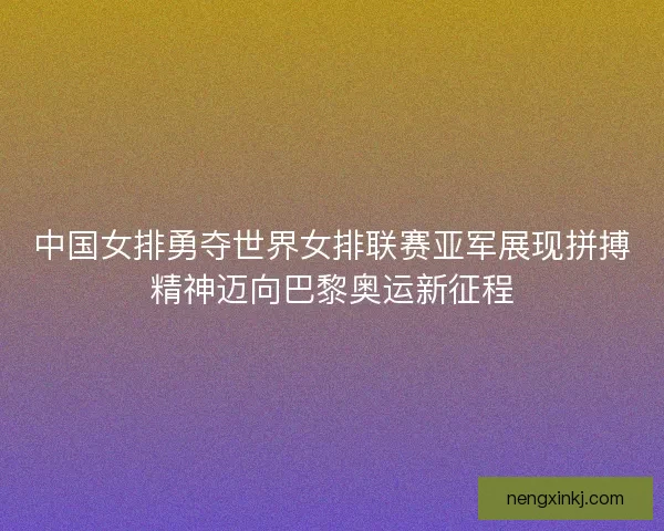 中国女排勇夺世界女排联赛亚军展现拼搏精神迈向巴黎奥运新征程
