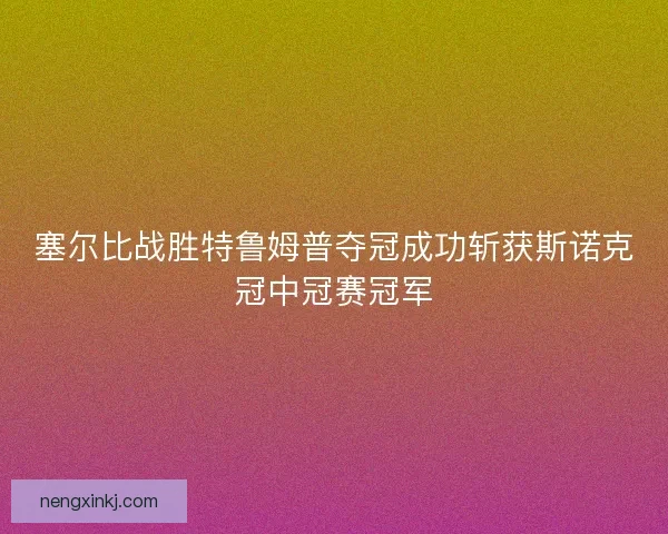 塞尔比战胜特鲁姆普夺冠成功斩获斯诺克冠中冠赛冠军