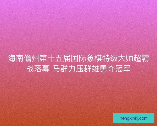 海南儋州第十五届国际象棋特级大师超霸战落幕 马群力压群雄勇夺冠军