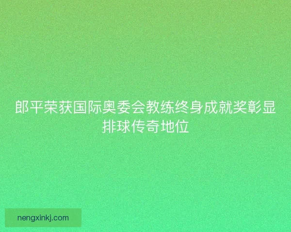 郎平荣获国际奥委会教练终身成就奖彰显排球传奇地位